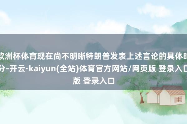 欧洲杯体育现在尚不明晰特朗普发表上述言论的具体时分-开云·kaiyun(全站)体育官方网站/网页版 登录入口