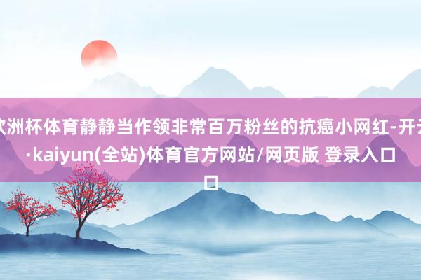 欧洲杯体育静静当作领非常百万粉丝的抗癌小网红-开云·kaiyun(全站)体育官方网站/网页版 登录入口