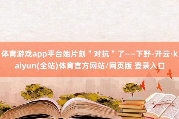 体育游戏app平台她片刻＂对抗＂了——下野-开云·kaiyun(全站)体育官方网站/网页版 登录入口