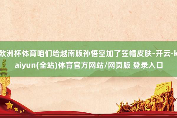 欧洲杯体育咱们给越南版孙悟空加了笠帽皮肤-开云·kaiyun(全站)体育官方网站/网页版 登录入口