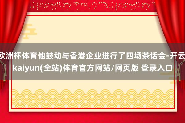 欧洲杯体育他鼓动与香港企业进行了四场茶话会-开云·kaiyun(全站)体育官方网站/网页版 登录入口