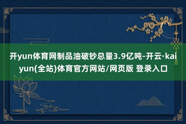 开yun体育网制品油破钞总量3.9亿吨-开云·kaiyun(全站)体育官方网站/网页版 登录入口
