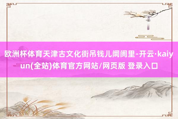 欧洲杯体育天津古文化街吊钱儿阛阓里-开云·kaiyun(全站)体育官方网站/网页版 登录入口