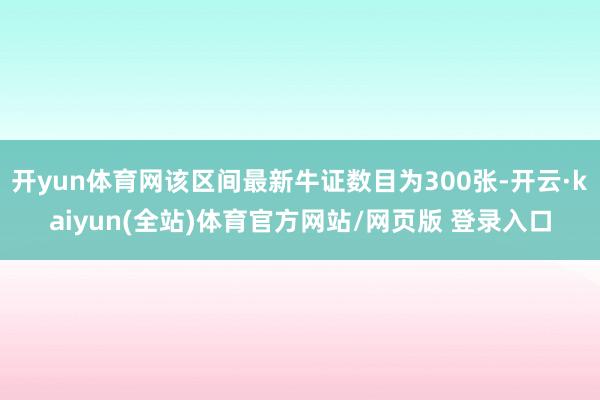 开yun体育网该区间最新牛证数目为300张-开云·kaiyun(全站)体育官方网站/网页版 登录入口