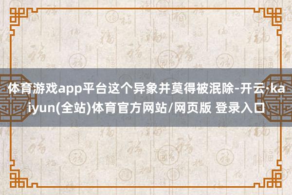 体育游戏app平台这个异象并莫得被泯除-开云·kaiyun(全站)体育官方网站/网页版 登录入口