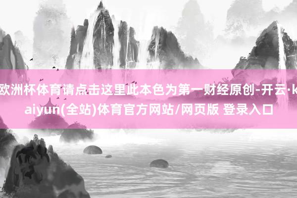 欧洲杯体育请点击这里此本色为第一财经原创-开云·kaiyun(全站)体育官方网站/网页版 登录入口