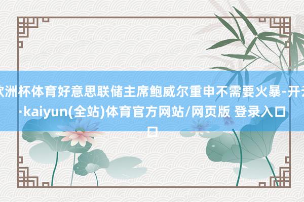 欧洲杯体育好意思联储主席鲍威尔重申不需要火暴-开云·kaiyun(全站)体育官方网站/网页版 登录入口