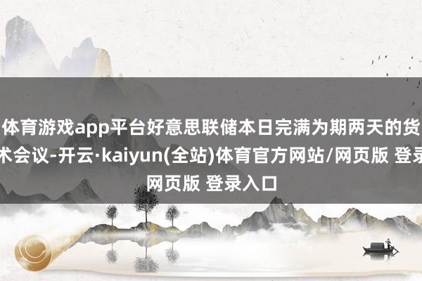 体育游戏app平台　　好意思联储本日完满为期两天的货币战术会议-开云·kaiyun(全站)体育官方网站/网页版 登录入口