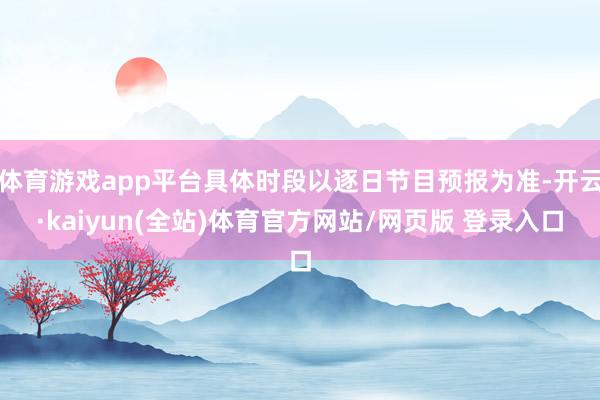 体育游戏app平台具体时段以逐日节目预报为准-开云·kaiyun(全站)体育官方网站/网页版 登录入口
