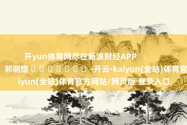 开yun体育网尽在新浪财经APP            						职守剪辑：郭明煜 							-开云·kaiyun(全站)体育官方网站/网页版 登录入口