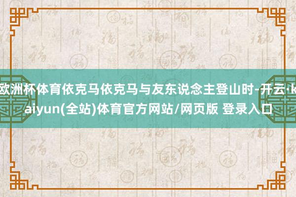 欧洲杯体育依克马依克马与友东说念主登山时-开云·kaiyun(全站)体育官方网站/网页版 登录入口
