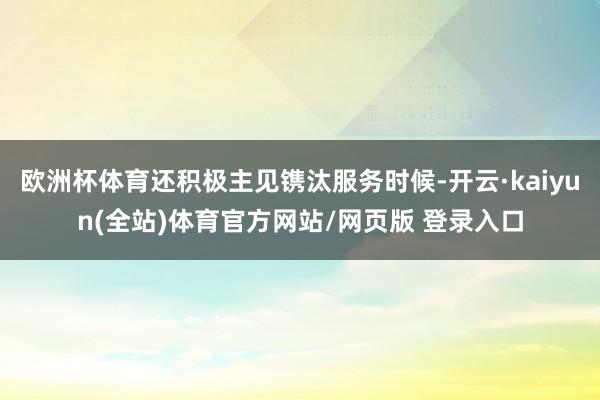 欧洲杯体育还积极主见镌汰服务时候-开云·kaiyun(全站)体育官方网站/网页版 登录入口