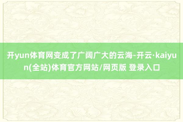 开yun体育网变成了广阔广大的云海-开云·kaiyun(全站)体育官方网站/网页版 登录入口