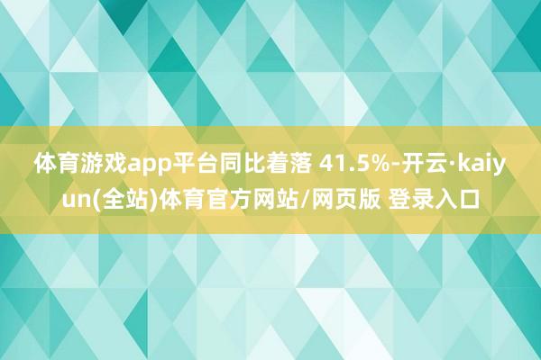 体育游戏app平台同比着落 41.5%-开云·kaiyun(全站)体育官方网站/网页版 登录入口
