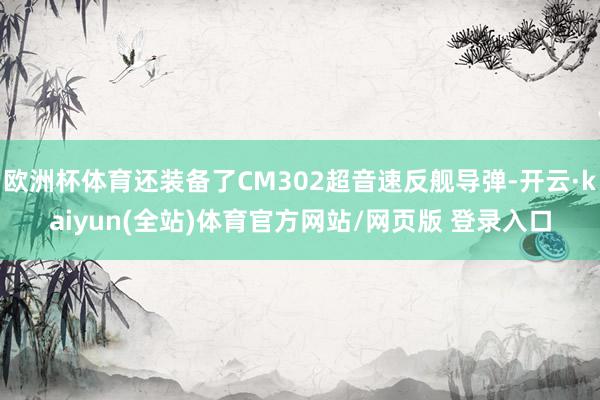 欧洲杯体育还装备了CM302超音速反舰导弹-开云·kaiyun(全站)体育官方网站/网页版 登录入口