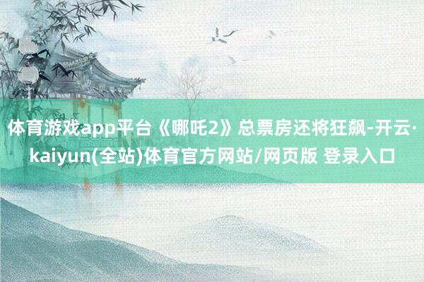 体育游戏app平台《哪吒2》总票房还将狂飙-开云·kaiyun(全站)体育官方网站/网页版 登录入口