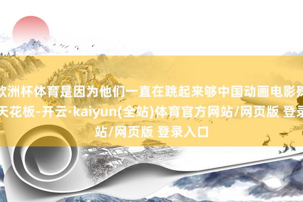 欧洲杯体育是因为他们一直在跳起来够中国动画电影殊效的天花板-开云·kaiyun(全站)体育官方网站/网页版 登录入口