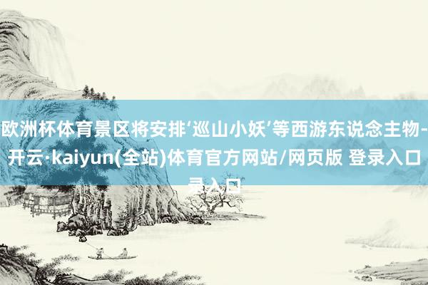 欧洲杯体育景区将安排‘巡山小妖’等西游东说念主物-开云·kaiyun(全站)体育官方网站/网页版 登录入口