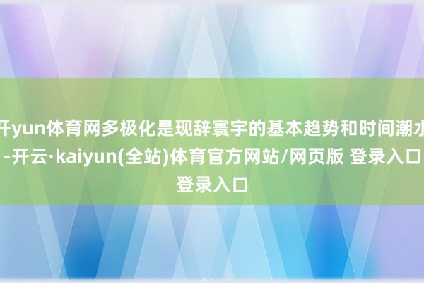开yun体育网多极化是现辞寰宇的基本趋势和时间潮水-开云·kaiyun(全站)体育官方网站/网页版 登录入口