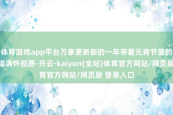 体育游戏app平台万象更新新的一年带着元宵节里的甜密与幸福满怀但愿-开云·kaiyun(全站)体育官方网站/网页版 登录入口