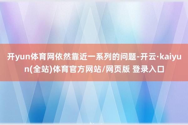 开yun体育网依然靠近一系列的问题-开云·kaiyun(全站)体育官方网站/网页版 登录入口