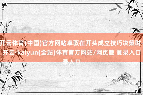 开云体育(中国)官方网站卓驭在开头成立技巧决策时-开云·kaiyun(全站)体育官方网站/网页版 登录入口