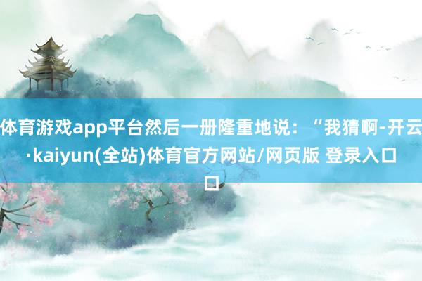 体育游戏app平台然后一册隆重地说：“我猜啊-开云·kaiyun(全站)体育官方网站/网页版 登录入口