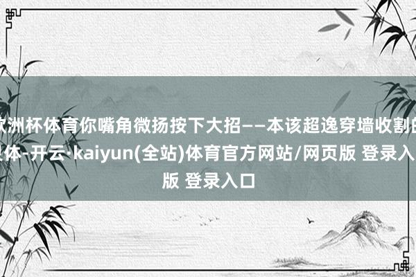 欧洲杯体育你嘴角微扬按下大招——本该超逸穿墙收割的灵体-开云·kaiyun(全站)体育官方网站/网页版 登录入口