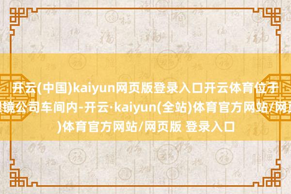 开云(中国)kaiyun网页版登录入口开云体育位于温州的瓯海眼镜公司车间内-开云·kaiyun(全站)体育官方网站/网页版 登录入口