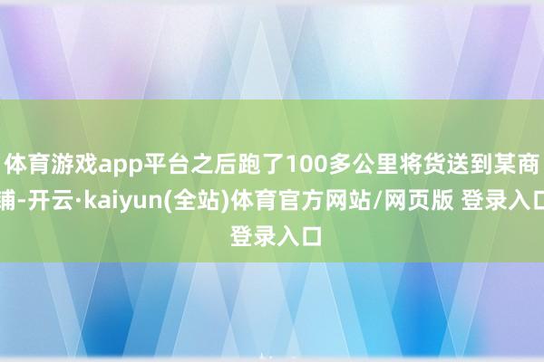 体育游戏app平台之后跑了100多公里将货送到某商铺-开云·kaiyun(全站)体育官方网站/网页版 登录入口