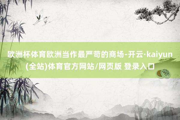 欧洲杯体育欧洲当作最严苛的商场-开云·kaiyun(全站)体育官方网站/网页版 登录入口