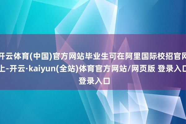 开云体育(中国)官方网站毕业生可在阿里国际校招官网上-开云·kaiyun(全站)体育官方网站/网页版 登录入口