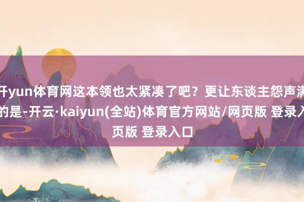 开yun体育网这本领也太紧凑了吧？更让东谈主怨声满谈的是-开云·kaiyun(全站)体育官方网站/网页版 登录入口