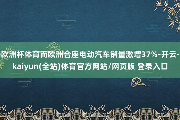 欧洲杯体育而欧洲合座电动汽车销量激增37%-开云·kaiyun(全站)体育官方网站/网页版 登录入口