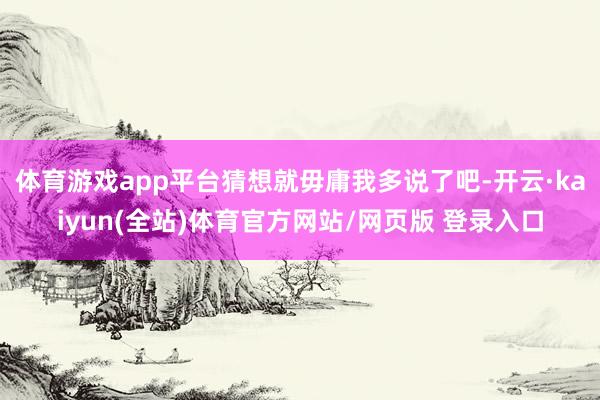体育游戏app平台猜想就毋庸我多说了吧-开云·kaiyun(全站)体育官方网站/网页版 登录入口