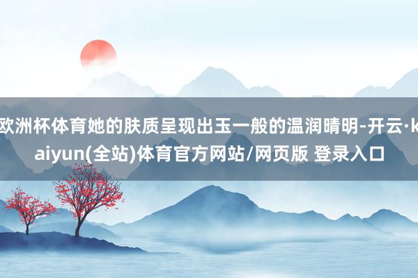 欧洲杯体育她的肤质呈现出玉一般的温润晴明-开云·kaiyun(全站)体育官方网站/网页版 登录入口