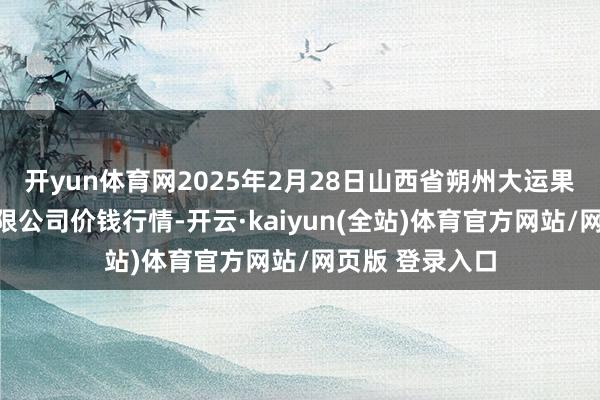 开yun体育网2025年2月28日山西省朔州大运果菜批发商场有限公司价钱行情-开云·kaiyun(全站)体育官方网站/网页版 登录入口