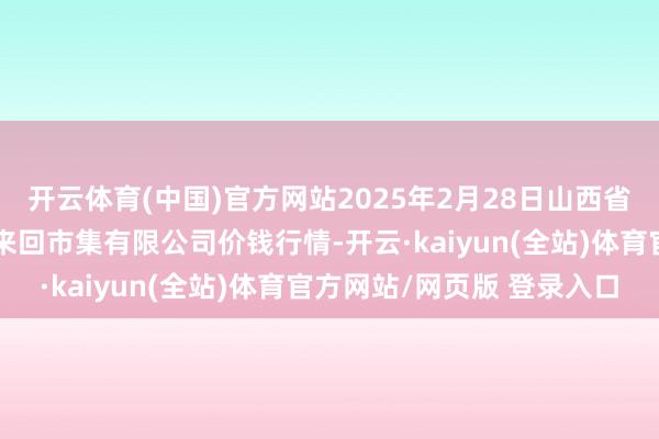 开云体育(中国)官方网站2025年2月28日山西省长治市紫坊农居品概括来回市集有限公司价钱行情-开云·kaiyun(全站)体育官方网站/网页版 登录入口