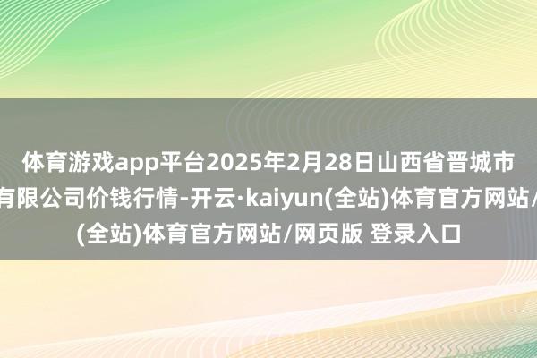 体育游戏app平台2025年2月28日山西省晋城市绿欣农居品买卖有限公司价钱行情-开云·kaiyun(全站)体育官方网站/网页版 登录入口