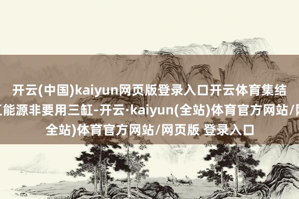 开云(中国)kaiyun网页版登录入口开云体育集结不了为何有四缸能源非要用三缸-开云·kaiyun(全站)体育官方网站/网页版 登录入口