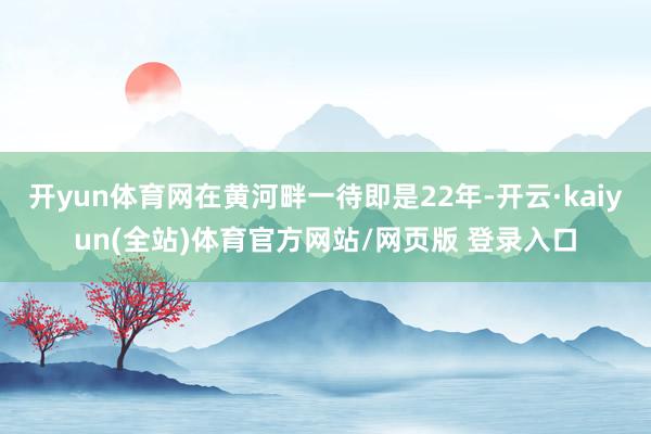开yun体育网在黄河畔一待即是22年-开云·kaiyun(全站)体育官方网站/网页版 登录入口