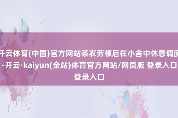 开云体育(中国)官方网站茶农劳顿后在小舍中休息调度-开云·kaiyun(全站)体育官方网站/网页版 登录入口