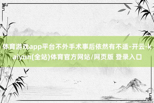 体育游戏app平台不外手术事后依然有不适-开云·kaiyun(全站)体育官方网站/网页版 登录入口