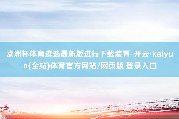 欧洲杯体育遴选最新版进行下载装置-开云·kaiyun(全站)体育官方网站/网页版 登录入口