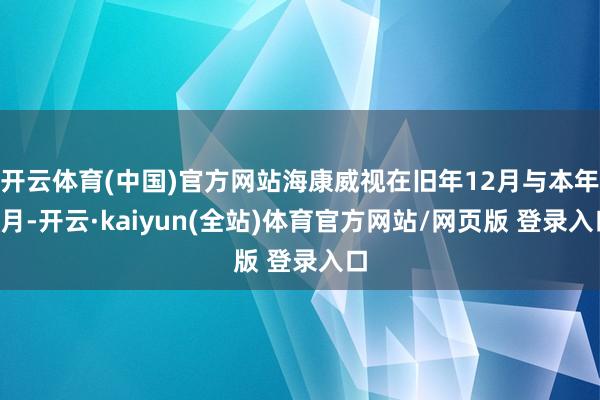 开云体育(中国)官方网站海康威视在旧年12月与本年1月-开云·kaiyun(全站)体育官方网站/网页版 登录入口