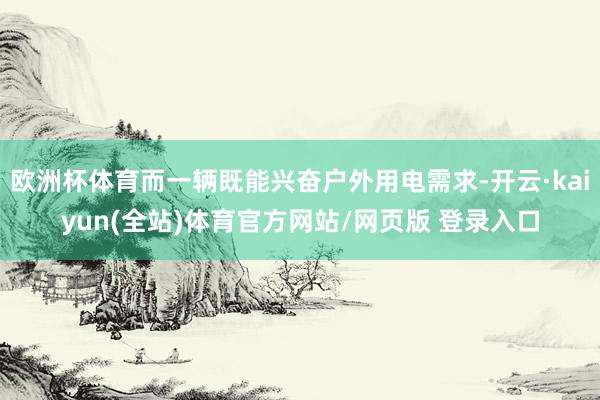 欧洲杯体育而一辆既能兴奋户外用电需求-开云·kaiyun(全站)体育官方网站/网页版 登录入口