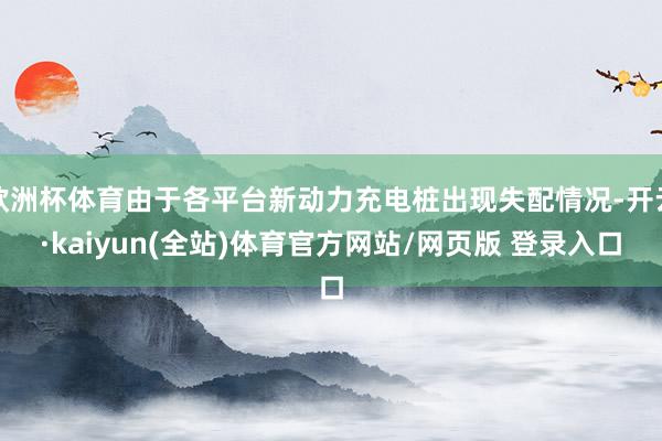 欧洲杯体育由于各平台新动力充电桩出现失配情况-开云·kaiyun(全站)体育官方网站/网页版 登录入口