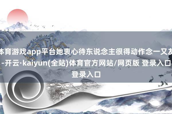 体育游戏app平台她衷心待东说念主很得动作念一又友-开云·kaiyun(全站)体育官方网站/网页版 登录入口