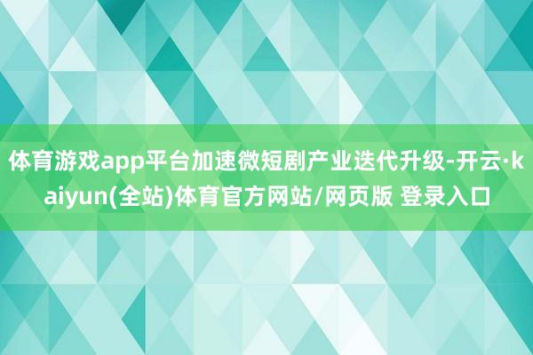 体育游戏app平台加速微短剧产业迭代升级-开云·kaiyun(全站)体育官方网站/网页版 登录入口