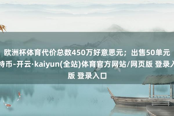 欧洲杯体育代价总数450万好意思元；　　出售50单元比特币-开云·kaiyun(全站)体育官方网站/网页版 登录入口